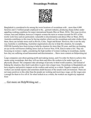 Sweatshops Problem
Bangladesh is considered to be among the worst locations of sweatshops with ...more than 4,800
factories and 3.5 million people employed in the... garment industry, producing cheap clothes under
appalling working conditions for major international brands (War on Want, 2016). This issue involves
women, men and children, however it impacts women the most as women account for 85% of the
textile work force and are particularly vulnerable to discrimination and abuse (War on Want, 2016).
Australia contributes to this issue by having retailers which use the sweatshops and order clothes from
them, these can include stores such as Rivers, Coles, Target and Kmart. However, this is not the only
way Australia is contributing, Australian organisations also try to help this situation, for example,
OXFAM Australia have been trying to help the situation for more than 20 years, and they are keeping
an eye on the well known clothing stores such as Forever New, H M, Zara to name a few. They are
focussing on women s rights, considering the high number of women working in sweatshops, mainly
how they are suffering sexual harassment and discrimination ... Show more content on Helpwriting.net
...
Large companies care about gaining profit and making money, and if in order for them to achieve this
means using sweatshops, then they will use them and allow the workers to be under legal age, or
physically abused. The companies take advantage of poverty in third world countries, and instead of
helping the situation, they feed it and allow to grow into a larger issue. Sweatshops in Bangladesh can
have negative and positive impacts on the workers and society as a whole. Negative impacts on the
workers can include injuries and sometimes death because of the unsafe work environment. There are
not many positives to this other than the people are working and receiving a wage, yet the wages aren
t enough for them to live off of. So when looked at as a whole, the workers are negatively impacted
from
... Get more on HelpWriting.net ...
 