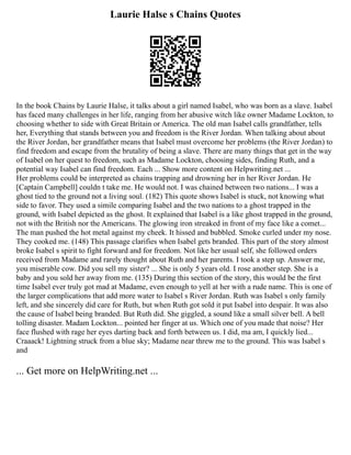 Laurie Halse s Chains Quotes
In the book Chains by Laurie Halse, it talks about a girl named Isabel, who was born as a slave. Isabel
has faced many challenges in her life, ranging from her abusive witch like owner Madame Lockton, to
choosing whether to side with Great Britain or America. The old man Isabel calls grandfather, tells
her, Everything that stands between you and freedom is the River Jordan. When talking about about
the River Jordan, her grandfather means that Isabel must overcome her problems (the River Jordan) to
find freedom and escape from the brutality of being a slave. There are many things that get in the way
of Isabel on her quest to freedom, such as Madame Lockton, choosing sides, finding Ruth, and a
potential way Isabel can find freedom. Each ... Show more content on Helpwriting.net ...
Her problems could be interpreted as chains trapping and drowning her in her River Jordan. He
[Captain Campbell] couldn t take me. He would not. I was chained between two nations... I was a
ghost tied to the ground not a living soul. (182) This quote shows Isabel is stuck, not knowing what
side to favor. They used a simile comparing Isabel and the two nations to a ghost trapped in the
ground, with Isabel depicted as the ghost. It explained that Isabel is a like ghost trapped in the ground,
not with the British nor the Americans. The glowing iron streaked in front of my face like a comet...
The man pushed the hot metal against my cheek. It hissed and bubbled. Smoke curled under my nose.
They cooked me. (148) This passage clarifies when Isabel gets branded. This part of the story almost
broke Isabel s spirit to fight forward and for freedom. Not like her usual self, she followed orders
received from Madame and rarely thought about Ruth and her parents. I took a step up. Answer me,
you miserable cow. Did you sell my sister? ... She is only 5 years old. I rose another step. She is a
baby and you sold her away from me. (135) During this section of the story, this would be the first
time Isabel ever truly got mad at Madame, even enough to yell at her with a rude name. This is one of
the larger complications that add more water to Isabel s River Jordan. Ruth was Isabel s only family
left, and she sincerely did care for Ruth, but when Ruth got sold it put Isabel into despair. It was also
the cause of Isabel being branded. But Ruth did. She giggled, a sound like a small silver bell. A bell
tolling disaster. Madam Lockton... pointed her finger at us. Which one of you made that noise? Her
face flushed with rage her eyes darting back and forth between us. I did, ma am, I quickly lied...
Craaack! Lightning struck from a blue sky; Madame near threw me to the ground. This was Isabel s
and
... Get more on HelpWriting.net ...
 