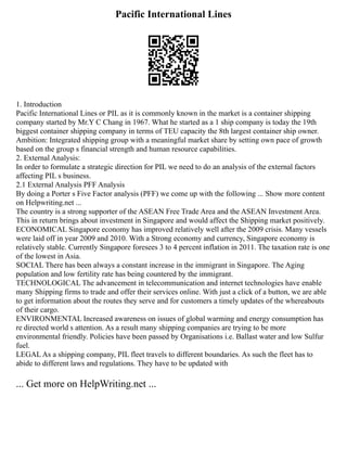Pacific International Lines
1. Introduction
Pacific International Lines or PIL as it is commonly known in the market is a container shipping
company started by Mr.Y C Chang in 1967. What he started as a 1 ship company is today the 19th
biggest container shipping company in terms of TEU capacity the 8th largest container ship owner.
Ambition: Integrated shipping group with a meaningful market share by setting own pace of growth
based on the group s financial strength and human resource capabilities.
2. External Analysis:
In order to formulate a strategic direction for PIL we need to do an analysis of the external factors
affecting PIL s business.
2.1 External Analysis PFF Analysis
By doing a Porter s Five Factor analysis (PFF) we come up with the following ... Show more content
on Helpwriting.net ...
The country is a strong supporter of the ASEAN Free Trade Area and the ASEAN Investment Area.
This in return brings about investment in Singapore and would affect the Shipping market positively.
ECONOMICAL Singapore economy has improved relatively well after the 2009 crisis. Many vessels
were laid off in year 2009 and 2010. With a Strong economy and currency, Singapore economy is
relatively stable. Currently Singapore foresees 3 to 4 percent inflation in 2011. The taxation rate is one
of the lowest in Asia.
SOCIAL There has been always a constant increase in the immigrant in Singapore. The Aging
population and low fertility rate has being countered by the immigrant.
TECHNOLOGICAL The advancement in telecommunication and internet technologies have enable
many Shipping firms to trade and offer their services online. With just a click of a button, we are able
to get information about the routes they serve and for customers a timely updates of the whereabouts
of their cargo.
ENVIRONMENTAL Increased awareness on issues of global warming and energy consumption has
re directed world s attention. As a result many shipping companies are trying to be more
environmental friendly. Policies have been passed by Organisations i.e. Ballast water and low Sulfur
fuel.
LEGAL As a shipping company, PIL fleet travels to different boundaries. As such the fleet has to
abide to different laws and regulations. They have to be updated with
... Get more on HelpWriting.net ...
 