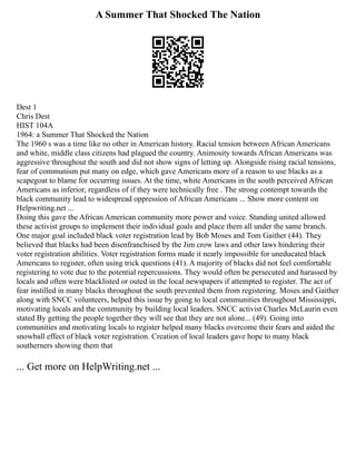 A Summer That Shocked The Nation
Dest 1
Chris Dest
HIST 104A
1964: a Summer That Shocked the Nation
The 1960 s was a time like no other in American history. Racial tension between African Americans
and white, middle class citizens had plagued the country. Animosity towards African Americans was
aggressive throughout the south and did not show signs of letting up. Alongside rising racial tensions,
fear of communism put many on edge, which gave Americans more of a reason to use blacks as a
scapegoat to blame for occurring issues. At the time, white Americans in the south perceived African
Americans as inferior, regardless of if they were technically free . The strong contempt towards the
black community lead to widespread oppression of African Americans ... Show more content on
Helpwriting.net ...
Doing this gave the African American community more power and voice. Standing united allowed
these activist groups to implement their individual goals and place them all under the same branch.
One major goal included black voter registration lead by Bob Moses and Tom Gaither (44). They
believed that blacks had been disenfranchised by the Jim crow laws and other laws hindering their
voter registration abilities. Voter registration forms made it nearly impossible for uneducated black
Americans to register, often using trick questions (41). A majority of blacks did not feel comfortable
registering to vote due to the potential repercussions. They would often be persecuted and harassed by
locals and often were blacklisted or outed in the local newspapers if attempted to register. The act of
fear instilled in many blacks throughout the south prevented them from registering. Moses and Gaither
along with SNCC volunteers, helped this issue by going to local communities throughout Mississippi,
motivating locals and the community by building local leaders. SNCC activist Charles McLaurin even
stated By getting the people together they will see that they are not alone... (49). Going into
communities and motivating locals to register helped many blacks overcome their fears and aided the
snowball effect of black voter registration. Creation of local leaders gave hope to many black
southerners showing them that
... Get more on HelpWriting.net ...
 