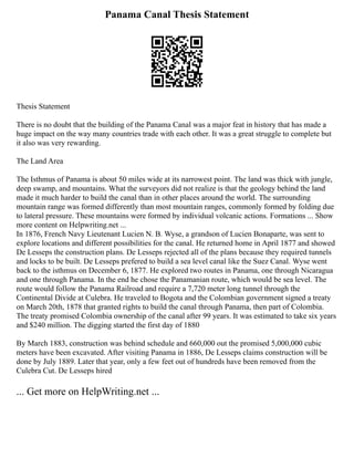 Panama Canal Thesis Statement
Thesis Statement
There is no doubt that the building of the Panama Canal was a major feat in history that has made a
huge impact on the way many countries trade with each other. It was a great struggle to complete but
it also was very rewarding.
The Land Area
The Isthmus of Panama is about 50 miles wide at its narrowest point. The land was thick with jungle,
deep swamp, and mountains. What the surveyors did not realize is that the geology behind the land
made it much harder to build the canal than in other places around the world. The surrounding
mountain range was formed differently than most mountain ranges, commonly formed by folding due
to lateral pressure. These mountains were formed by individual volcanic actions. Formations ... Show
more content on Helpwriting.net ...
In 1876, French Navy Lieutenant Lucien N. B. Wyse, a grandson of Lucien Bonaparte, was sent to
explore locations and different possibilities for the canal. He returned home in April 1877 and showed
De Lesseps the construction plans. De Lesseps rejected all of the plans because they required tunnels
and locks to be built. De Lesseps prefered to build a sea level canal like the Suez Canal. Wyse went
back to the isthmus on December 6, 1877. He explored two routes in Panama, one through Nicaragua
and one through Panama. In the end he chose the Panamanian route, which would be sea level. The
route would follow the Panama Railroad and require a 7,720 meter long tunnel through the
Continental Divide at Culebra. He traveled to Bogota and the Colombian government signed a treaty
on March 20th, 1878 that granted rights to build the canal through Panama, then part of Colombia.
The treaty promised Colombia ownership of the canal after 99 years. It was estimated to take six years
and $240 million. The digging started the first day of 1880
By March 1883, construction was behind schedule and 660,000 out the promised 5,000,000 cubic
meters have been excavated. After visiting Panama in 1886, De Lesseps claims construction will be
done by July 1889. Later that year, only a few feet out of hundreds have been removed from the
Culebra Cut. De Lesseps hired
... Get more on HelpWriting.net ...
 