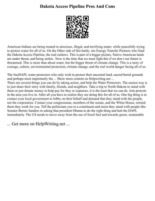 Dakota Access Pipeline Pros And Cons
American Indians are being treated in atrocious, illegal, and terrifying mater, while peacefully trying
to protect water for all of us. On the Other side of this battle, sits Energy Transfer Partners who fund
the Dakota Access Pipeline, the real outlaws. This is part of a bigger picture, Native American lands
are under threat, and being stolen.. Now is the time that we must fight this if we don t our future is
threatened. This is more than about water, but the bigger threat of climate change. This is a story of
courage, culture, environmental protection, climate change, and the real world danger facing all of us.
The #noDAPL water protectors who only wish to protect their ancestral land, sacred burial grounds
and perhaps most importantly the ... Show more content on Helpwriting.net ...
There are several things you can do by taking action, and help the Water Protectors. The easiest way is
to just share their story with family, friends, and neighbors. Take a trip to North Dakota to stand with
them or just donate money to help pay for they re expenses, it is the least that we can do. Join protests
in the area you live in. After all you have to realize they are doing this for all of us. One big thing is to
contact your local government to lobby on their behalf and demand that they stand with the people,
not the corporation. Contact your congressman, members of the senate, and the White House, remind
them they work for you. Tell the politicians you re a constituent and insist they stand with people like
Senator Bernie Sanders in asking that president Obama to do the right thing and halt the DAPL
immediately. The US needs to move away from the use of fossil fuel and towards green, sustainable
... Get more on HelpWriting.net ...
 