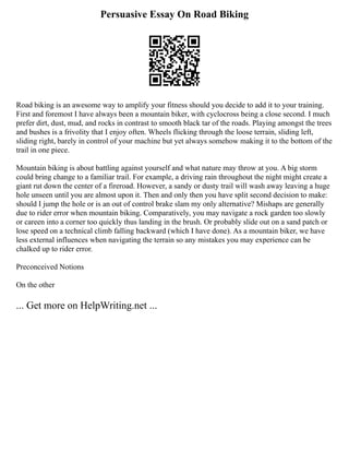 Persuasive Essay On Road Biking
Road biking is an awesome way to amplify your fitness should you decide to add it to your training.
First and foremost I have always been a mountain biker, with cyclocross being a close second. I much
prefer dirt, dust, mud, and rocks in contrast to smooth black tar of the roads. Playing amongst the trees
and bushes is a frivolity that I enjoy often. Wheels flicking through the loose terrain, sliding left,
sliding right, barely in control of your machine but yet always somehow making it to the bottom of the
trail in one piece.
Mountain biking is about battling against yourself and what nature may throw at you. A big storm
could bring change to a familiar trail. For example, a driving rain throughout the night might create a
giant rut down the center of a fireroad. However, a sandy or dusty trail will wash away leaving a huge
hole unseen until you are almost upon it. Then and only then you have split second decision to make:
should I jump the hole or is an out of control brake slam my only alternative? Mishaps are generally
due to rider error when mountain biking. Comparatively, you may navigate a rock garden too slowly
or careen into a corner too quickly thus landing in the brush. Or probably slide out on a sand patch or
lose speed on a technical climb falling backward (which I have done). As a mountain biker, we have
less external influences when navigating the terrain so any mistakes you may experience can be
chalked up to rider error.
Preconceived Notions
On the other
... Get more on HelpWriting.net ...
 