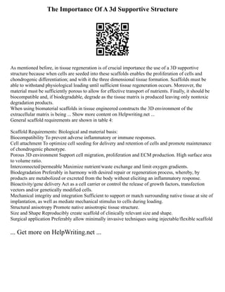The Importance Of A 3d Supportive Structure
As mentioned before, in tissue regeneration is of crucial importance the use of a 3D supportive
structure because when cells are seeded into these scaffolds enables the proliferation of cells and
chondrogenic differentiation; and with it the three dimensional tissue formation. Scaffolds must be
able to withstand physiological loading until sufficient tissue regeneration occurs. Moreover, the
material must be sufficiently porous to allow for effective transport of nutrients. Finally, it should be
biocompatible and, if biodegradable, degrade as the tissue matrix is produced leaving only nontoxic
degradation products.
When using biomaterial scaffolds in tissue engineered constructs the 3D environment of the
extracellular matrix is being ... Show more content on Helpwriting.net ...
General scaffold requirements are shown in table 4:
Scaffold Requirements: Biological and material basis:
Biocompatibility To prevent adverse inflammatory or immune responses.
Cell attachment To optimize cell seeding for delivery and retention of cells and promote maintenance
of chondrogenic phenotype.
Porous 3D environment Support cell migration, proliferation and ECM production. High surface area
to volume ratio.
Interconnected/permeable Maximize nutrient/waste exchange and limit oxygen gradients.
Biodegradation Preferably in harmony with desired repair or regeneration process, whereby, by
products are metabolized or excreted from the body without eliciting an inflammatory response.
Bioactivity/gene delivery Act as a cell carrier or control the release of growth factors, transfection
vectors and/or genetically modified cells.
Mechanical integrity and integration Sufficient to support or match surrounding native tissue at site of
implantation, as well as mediate mechanical stimulus to cells during loading.
Structural anisotropy Promote native anisotropic tissue structure.
Size and Shape Reproducibly create scaffold of clinically relevant size and shape.
Surgical application Preferably allow minimally invasive techniques using injectable/flexible scaffold
... Get more on HelpWriting.net ...
 