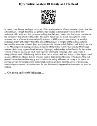 Hypercritical Analysis Of Beauty And The Beast
In recent years, Disney has begun concerted efforts to adapt several of their animated classics into live
action movies. Though this move has garnered new interest in the original versions from new
audiences, older audiences that grew up watching these beloved classics have had mixed reactions to
the remakes of their childhood favorites. This year s Beauty and the Beast, an adaptation of the
animated movie of the same name originally released in 1991, was received warmly by nostalgic
audiences, highly criticized by those that disliked the changes to the plot or the casting, and even
boycotted by those that believed there were controversial themes included (Han). Josh Spiegel, co host
of the Mousterpiece Cinema podcast and a member of the Online Film Critics Society (OFCS.org),
was one of the many respected reviewers that disparaged and nitpicked to find fault in the live action
version. While his analysis on Slash Film was well written and contained a few valid points, I
disagreed with much of his Beauty and the Beast movie review. As I read Spiegel s often hypercritical
analysis of the film, I found that my opinions were in direct contrast to many of his points. One such
point of contention was his strongly held belief that including additional backstory to the movie to
provide answers for the previously unanswered questions distracts from the appeal of the mystery
surrounding the unusual circumstances of the plot. He attempts to persuade the reader of his point by
making
... Get more on HelpWriting.net ...
 