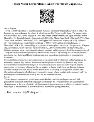 Toyota Motor Corporation Is An Extraordinary Japanese...
About Toyota
Toyota Motor Corporation is an extraordinary Japanese automaker organization, which is one of the
best driving auto makers on the planet; it s headquartered in Toyota, Aichi, Japan. The organization
was established by Kiichiro Toyoda in 1937. The owners of the company are Japan Trustee Services
Bank (9.61%), Toyota Industries Corporation (6.48%), The Master Trust Bank of Japan (5.27%), State
Street Bank and Trust Company (3.72%) and Nippon Life Insurance Company (3.54%). In March
2014 the multinational organization comprised of 338,875 representatives overall and, as of
November 2014, is the eleventh biggest organization on the planet by income. The products of Toyota
are Automobiles, luxury vehicles, business vehicles, ... Show more content on Helpwriting.net ...
It has tremendous impact on the organizations regulations and the amount of will the customers spend.
The political environment impressively influences the choice of advertising and the advancement of
new items. Key factor could incorporate government support and contribution in organizations.
Economic
Economic factors impacts on an association s advancement and development and influences on the
customer s request; they have to focus on the exchanging economy in the short and long terms.
Economic factors incorporate changes in economic conditions, business sector request, and the
competitive environment influencing the car markets in Japan, North America, Europe, Asia and
different markets in which Toyota works. Fluctuations in currency exchange rates, interest rates
fluctuations, changes in subsidizing environment in money related markets and expanded rivalry in
the budgetary administrations industry also are the economic factors.
Social
The society environment has great impact on the kind of cars individuals purchase and fuel
productivity in the cars as far as being green and mileage, the social element is an adjustment in
shopper needs in the general public, it influences on business is unique in relation to nation to another,
they ought to be considered. Key variable could incorporate ageing population,
... Get more on HelpWriting.net ...
 
