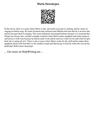 Mario Stereotypes
In the movie, there is a scene where Mario is late, and while everyone is cooking, and he comes in
singing an Italian song. He looks all dazed and confused until Martha tells him that he is an hour late
and he just goes back to singing. This scene definitely stereotyped Italians because it is assumed that
Italians are always late. Another example would be when Mario makes spaghetti and starts eating it,
and leaves it with Lina because he had an order to do and he said save some for me and when he gets
back she is eating all of it. There is also a scene where Mario cooks for the staff and he makes them
spaghetti and he tells him that it is his mothers recipe and that he got it from he while she was on her
death bed. Both scenes stereotype
... Get more on HelpWriting.net ...
 
