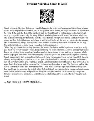 Personal Narrative-Sarah Is Good
Sarah is trouble. Not that Beth wasn t trouble because she is, its just Sarah never listened and always
found a way to get herself into shit, and as her partner it was Beth s job to get her out of it. Beth would
be lying if she said she didn t like Sarah, in fact, she found Sarah to be brave and instinctual which
were good qualities especially for a cop. If Beth was being honest with herself she would admit that
she had some feelings for Sarah and that she found Sarah s strong willed nature and her strength very
attractive. But Beth didn t want to be honest with herself. After all she was her mentor for fucks sake.
But it was the little things, like the way Sarah smirked or the way she flirted with Beth. Or the way
She got snapped out ... Show more content on Helpwriting.net ...
When they got out of the car they observed the house. The house had little paint on it and was really
just plain old brown wooden boards. Like something out of a horror movie. It was a moderately sized
house buried deep in the middle of nowhere perfect for an insane person looking to murder a whole
bunch of people. The house was surrounded by trees and gravel but there were no signs of a vehicle.
Sarah was quick to start approaching the house. I swear Sarah doesn t hear a word I say Beth thought
silently and quickly speed walked up to her, grabbing her shoulder causing her to stop. please don t
run off anywhere until I give you the go ahead. Beth than lead in front of Sarah as they approached the
door. Beth slowly opened the door and they both cautiously walked in side. The furniture looked like
it was from the 50 s and dust painted the floor. There was a stairwell right next to the doorway that
had an old red rug going up the middle of it. Beth and Sarah gave each other a glance and straightened
from their somewhat crouched positions. They had one goal: to clear the house of any dangerous
threats.The source was anonymous so the likely hood of it being true is slim. But they have to look
into it
... Get more on HelpWriting.net ...
 