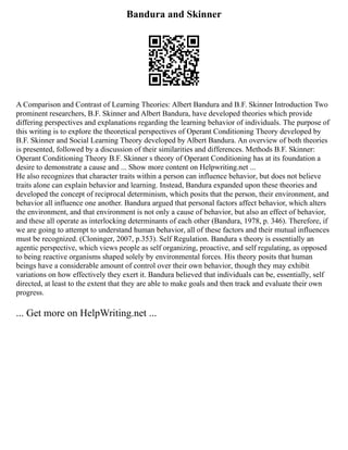 Bandura and Skinner
A Comparison and Contrast of Learning Theories: Albert Bandura and B.F. Skinner Introduction Two
prominent researchers, B.F. Skinner and Albert Bandura, have developed theories which provide
differing perspectives and explanations regarding the learning behavior of individuals. The purpose of
this writing is to explore the theoretical perspectives of Operant Conditioning Theory developed by
B.F. Skinner and Social Learning Theory developed by Albert Bandura. An overview of both theories
is presented, followed by a discussion of their similarities and differences. Methods B.F. Skinner:
Operant Conditioning Theory B.F. Skinner s theory of Operant Conditioning has at its foundation a
desire to demonstrate a cause and ... Show more content on Helpwriting.net ...
He also recognizes that character traits within a person can influence behavior, but does not believe
traits alone can explain behavior and learning. Instead, Bandura expanded upon these theories and
developed the concept of reciprocal determinism, which posits that the person, their environment, and
behavior all influence one another. Bandura argued that personal factors affect behavior, which alters
the environment, and that environment is not only a cause of behavior, but also an effect of behavior,
and these all operate as interlocking determinants of each other (Bandura, 1978, p. 346). Therefore, if
we are going to attempt to understand human behavior, all of these factors and their mutual influences
must be recognized. (Cloninger, 2007, p.353). Self Regulation. Bandura s theory is essentially an
agentic perspective, which views people as self organizing, proactive, and self regulating, as opposed
to being reactive organisms shaped solely by environmental forces. His theory posits that human
beings have a considerable amount of control over their own behavior, though they may exhibit
variations on how effectively they exert it. Bandura believed that individuals can be, essentially, self
directed, at least to the extent that they are able to make goals and then track and evaluate their own
progress.
... Get more on HelpWriting.net ...
 