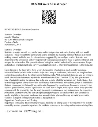 BUS 308 Week 5 Final Paper
RUNNING HEAD: Statistics Overview
Statistics Overview
Jennifer Shanley
BUS 308 Statistics for Managers
Professor Wells
November 1, 2014
Statistics Overview
Statistics provides us with very useful tools and techniques that aide us in dealing with real world
scenarios. I have been able to learn several useful concepts by studying statistics that can aide me in
making rational and informed decisions that are supported by the analysis results. Statistics as a
discipline is the application and development of various processes put in place to gather, interpret, and
analyse the information. The quantification of biological, social, and scientific phenomenons, design
and analysis of experiments and surveys, and application of ... Show more content on Helpwriting.net
...
Each statistic in the descriptive form lowers the quantity of data into a much simpler summary.
Inferential Statistics Inferential statistics helps us to analyze predictions, inferences, or samples about
a specific population from the observations that they make. With inferential statistics, you are trying to
reach conclusions that extend beyond the immediate data alone (Trochim, 2006). The goal for this
type of data is to review the sample data to be able to infer what the test group may think. It does this
by making judgment of the chance that a difference that is observed between the groups is indeed one
that can be counted on that could have otherwise happened by coincidence. In order to help solve the
issue of generalization, tests of significance are used. For example, a chi square test or T test provides
a person with the probability that the analysis sample results may or may not represent the respective
population. In other words, the tests of significance provides us the likelihood of how the analysis
results might have happened by chance in a scenario that a relationship may not exist between the
variables in regards to the population that is being studied.
Hypothesis Development and Testing:
Hypothesis testing and development provides a baseline for taking ideas or theories that were initially
created by another person in regards to the markets, economy, or investing and then determining if the
... Get more on HelpWriting.net ...
 