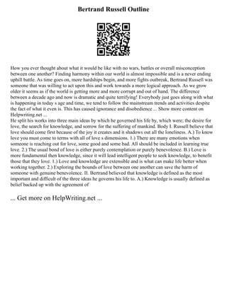 Bertrand Russell Outline
How you ever thought about what it would be like with no wars, battles or overall misconception
between one another? Finding harmony within our world is almost impossible and is a never ending
uphill battle. As time goes on, more hardships begin, and more fights outbreak, Bertrand Russell was
someone that was willing to act upon this and work towards a more logical approach. As we grow
older it seems as if the world is getting more and more corrupt and out of hand. The difference
between a decade ago and now is dramatic and quite terrifying! Everybody just goes along with what
is happening in today s age and time, we tend to follow the mainstream trends and activities despite
the fact of what it even is. This has caused ignorance and disobedience ... Show more content on
Helpwriting.net ...
He split his works into three main ideas by which he governed his life by, which were; the desire for
love, the search for knowledge, and sorrow for the suffering of mankind. Body I. Russell believe that
love should come first because of the joy it creates and it shadows out all the loneliness. A.) To know
love you must come to terms with all of love s dimensions. 1.) There are many emotions when
someone is reaching out for love, some good and some bad. All should be included in learning true
love. 2.) The usual bond of love is either purely contemplation or purely benevolence. B.) Love is
more fundamental then knowledge, since it will lead intelligent people to seek knowledge, to benefit
those that they love. 1.) Love and knowledge are extensible and is what can make life better when
working together. 2.) Exploring the bounds of love between one another can save the harm of
someone with genuine benevolence. II. Bertrand believed that knowledge is defined as the most
important and difficult of the three ideas he governs his life to. A.) Knowledge is usually defined as
belief backed up with the agreement of
... Get more on HelpWriting.net ...
 