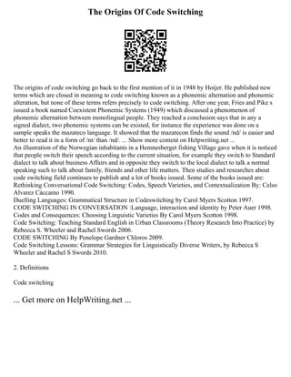 The Origins Of Code Switching
The origins of code switching go back to the first mention of it in 1948 by Hoijer. He published new
terms which are closed in meaning to code switching known as a phonemic alternation and phonemic
alteration, but none of these terms refers precisely to code switching. After one year, Fries and Pike s
issued a book named Coexistent Phonemic Systems (1949) which discussed a phenomenon of
phonemic alternation between monolingual people. They reached a conclusion says that in any a
signed dialect, two phonemic systems can be existed, for instance the experience was done on a
sample speaks the mazateco language. It showed that the mazatecon finds the sound /nd/ is easier and
better to read it in a form of /nt/ than /nd/. ... Show more content on Helpwriting.net ...
An illustration of the Norwegian inhabitants in a Hemnesberget fishing Village gave when it is noticed
that people switch their speech according to the current situation, for example they switch to Standard
dialect to talk about business Affairs and in opposite they switch to the local dialect to talk a normal
speaking such to talk about family, friends and other life matters. Then studies and researches about
code switching field continues to publish and a lot of books issued. Some of the books issued are:
Rethinking Conversational Code Switching: Codes, Speech Varieties, and Contextualization By: Celso
Alvarez Cáccamo 1990.
Duelling Languages: Grammatical Structure in Codeswitching by Carol Myers Scotton 1997.
CODE SWITCHING IN CONVERSATION :Language, interaction and identity by Peter Auer 1998.
Codes and Consequences: Choosing Linguistic Varieties By Carol Myers Scotton 1998.
Code Switching: Teaching Standard English in Urban Classrooms (Theory Research Into Practice) by
Rebecca S. Wheeler and Rachel Swords 2006.
CODE SWITCHING By Penelope Gardner Chloros 2009.
Code Switching Lessons: Grammar Strategies for Linguistically Diverse Writers, by Rebecca S
Wheeler and Rachel S Swords 2010.
2. Definitions
Code switching
... Get more on HelpWriting.net ...
 