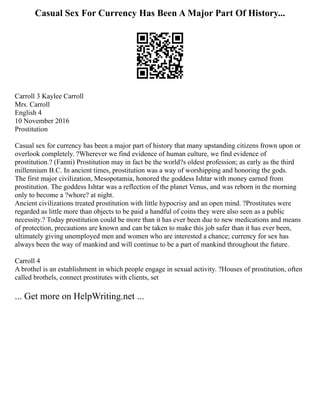 Casual Sex For Currency Has Been A Major Part Of History...
Carroll 3 Kaylee Carroll
Mrs. Carroll
English 4
10 November 2016
Prostitution
Casual sex for currency has been a major part of history that many upstanding citizens frown upon or
overlook completely. ?Wherever we find evidence of human culture, we find evidence of
prostitution.? (Fanni) Prostitution may in fact be the world?s oldest profession; as early as the third
millennium B.C. In ancient times, prostitution was a way of worshipping and honoring the gods.
The first major civilization, Mesopotamia, honored the goddess Ishtar with money earned from
prostitution. The goddess Ishtar was a reflection of the planet Venus, and was reborn in the morning
only to become a ?whore? at night.
Ancient civilizations treated prostitution with little hypocrisy and an open mind. ?Prostitutes were
regarded as little more than objects to be paid a handful of coins they were also seen as a public
necessity.? Today prostitution could be more than it has ever been due to new medications and means
of protection, precautions are known and can be taken to make this job safer than it has ever been,
ultimately giving unemployed men and women who are interested a chance; currency for sex has
always been the way of mankind and will continue to be a part of mankind throughout the future.
Carroll 4
A brothel is an establishment in which people engage in sexual activity. ?Houses of prostitution, often
called brothels, connect prostitutes with clients, set
... Get more on HelpWriting.net ...
 