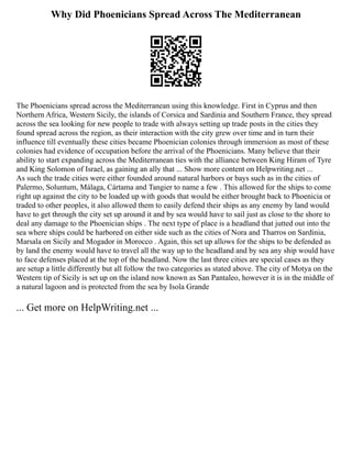 Why Did Phoenicians Spread Across The Mediterranean
The Phoenicians spread across the Mediterranean using this knowledge. First in Cyprus and then
Northern Africa, Western Sicily, the islands of Corsica and Sardinia and Southern France, they spread
across the sea looking for new people to trade with always setting up trade posts in the cities they
found spread across the region, as their interaction with the city grew over time and in turn their
influence till eventually these cities became Phoenician colonies through immersion as most of these
colonies had evidence of occupation before the arrival of the Phoenicians. Many believe that their
ability to start expanding across the Mediterranean ties with the alliance between King Hiram of Tyre
and King Solomon of Israel, as gaining an ally that ... Show more content on Helpwriting.net ...
As such the trade cities were either founded around natural harbors or bays such as in the cities of
Palermo, Soluntum, Málaga, Cártama and Tangier to name a few . This allowed for the ships to come
right up against the city to be loaded up with goods that would be either brought back to Phoenicia or
traded to other peoples, it also allowed them to easily defend their ships as any enemy by land would
have to get through the city set up around it and by sea would have to sail just as close to the shore to
deal any damage to the Phoenician ships . The next type of place is a headland that jutted out into the
sea where ships could be harbored on either side such as the cities of Nora and Tharros on Sardinia,
Marsala on Sicily and Mogador in Morocco . Again, this set up allows for the ships to be defended as
by land the enemy would have to travel all the way up to the headland and by sea any ship would have
to face defenses placed at the top of the headland. Now the last three cities are special cases as they
are setup a little differently but all follow the two categories as stated above. The city of Motya on the
Western tip of Sicily is set up on the island now known as San Pantaleo, however it is in the middle of
a natural lagoon and is protected from the sea by Isola Grande
... Get more on HelpWriting.net ...
 