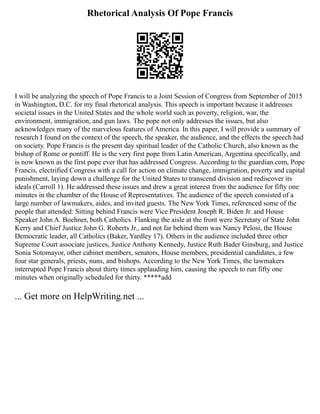 Rhetorical Analysis Of Pope Francis
I will be analyzing the speech of Pope Francis to a Joint Session of Congress from September of 2015
in Washington, D.C. for my final rhetorical analysis. This speech is important because it addresses
societal issues in the United States and the whole world such as poverty, religion, war, the
environment, immigration, and gun laws. The pope not only addresses the issues, but also
acknowledges many of the marvelous features of America. In this paper, I will provide a summary of
research I found on the context of the speech, the speaker, the audience, and the effects the speech had
on society. Pope Francis is the present day spiritual leader of the Catholic Church, also known as the
bishop of Rome or pontiff. He is the very first pope from Latin American, Argentina specifically, and
is now known as the first pope ever that has addressed Congress. According to the guardian.com, Pope
Francis, electrified Congress with a call for action on climate change, immigration, poverty and capital
punishment, laying down a challenge for the United States to transcend division and rediscover its
ideals (Carroll 1). He addressed these issues and drew a great interest from the audience for fifty one
minutes in the chamber of the House of Representatives. The audience of the speech consisted of a
large number of lawmakers, aides, and invited guests. The New York Times, referenced some of the
people that attended: Sitting behind Francis were Vice President Joseph R. Biden Jr. and House
Speaker John A. Boehner, both Catholics. Flanking the aisle at the front were Secretary of State John
Kerry and Chief Justice John G. Roberts Jr., and not far behind them was Nancy Pelosi, the House
Democratic leader, all Catholics (Baker, Yardley 17). Others in the audience included three other
Supreme Court associate justices, Justice Anthony Kennedy, Justice Ruth Bader Ginsburg, and Justice
Sonia Sotomayor, other cabinet members, senators, House members, presidential candidates, a few
four star generals, priests, nuns, and bishops. According to the New York Times, the lawmakers
interrupted Pope Francis about thirty times applauding him, causing the speech to run fifty one
minutes when originally scheduled for thirty. *****add
... Get more on HelpWriting.net ...
 