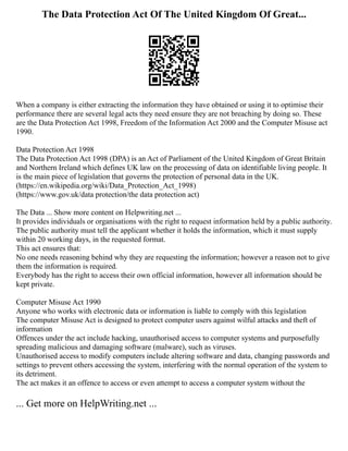 The Data Protection Act Of The United Kingdom Of Great...
When a company is either extracting the information they have obtained or using it to optimise their
performance there are several legal acts they need ensure they are not breaching by doing so. These
are the Data Protection Act 1998, Freedom of the Information Act 2000 and the Computer Misuse act
1990.
Data Protection Act 1998
The Data Protection Act 1998 (DPA) is an Act of Parliament of the United Kingdom of Great Britain
and Northern Ireland which defines UK law on the processing of data on identifiable living people. It
is the main piece of legislation that governs the protection of personal data in the UK.
(https://en.wikipedia.org/wiki/Data_Protection_Act_1998)
(https://www.gov.uk/data protection/the data protection act)
The Data ... Show more content on Helpwriting.net ...
It provides individuals or organisations with the right to request information held by a public authority.
The public authority must tell the applicant whether it holds the information, which it must supply
within 20 working days, in the requested format.
This act ensures that:
No one needs reasoning behind why they are requesting the information; however a reason not to give
them the information is required.
Everybody has the right to access their own official information, however all information should be
kept private.
Computer Misuse Act 1990
Anyone who works with electronic data or information is liable to comply with this legislation
The computer Misuse Act is designed to protect computer users against wilful attacks and theft of
information
Offences under the act include hacking, unauthorised access to computer systems and purposefully
spreading malicious and damaging software (malware), such as viruses.
Unauthorised access to modify computers include altering software and data, changing passwords and
settings to prevent others accessing the system, interfering with the normal operation of the system to
its detriment.
The act makes it an offence to access or even attempt to access a computer system without the
... Get more on HelpWriting.net ...
 