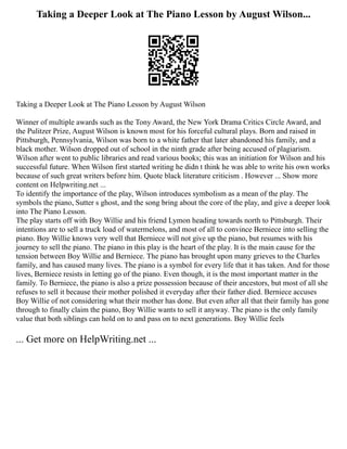 Taking a Deeper Look at The Piano Lesson by August Wilson...
Taking a Deeper Look at The Piano Lesson by August Wilson
Winner of multiple awards such as the Tony Award, the New York Drama Critics Circle Award, and
the Pulitzer Prize, August Wilson is known most for his forceful cultural plays. Born and raised in
Pittsburgh, Pennsylvania, Wilson was born to a white father that later abandoned his family, and a
black mother. Wilson dropped out of school in the ninth grade after being accused of plagiarism.
Wilson after went to public libraries and read various books; this was an initiation for Wilson and his
successful future. When Wilson first started writing he didn t think he was able to write his own works
because of such great writers before him. Quote black literature criticism . However ... Show more
content on Helpwriting.net ...
To identify the importance of the play, Wilson introduces symbolism as a mean of the play. The
symbols the piano, Sutter s ghost, and the song bring about the core of the play, and give a deeper look
into The Piano Lesson.
The play starts off with Boy Willie and his friend Lymon heading towards north to Pittsburgh. Their
intentions are to sell a truck load of watermelons, and most of all to convince Berniece into selling the
piano. Boy Willie knows very well that Berniece will not give up the piano, but resumes with his
journey to sell the piano. The piano in this play is the heart of the play. It is the main cause for the
tension between Boy Willie and Berniece. The piano has brought upon many grieves to the Charles
family, and has caused many lives. The piano is a symbol for every life that it has taken. And for those
lives, Berniece resists in letting go of the piano. Even though, it is the most important matter in the
family. To Berniece, the piano is also a prize possession because of their ancestors, but most of all she
refuses to sell it because their mother polished it everyday after their father died. Berniece accuses
Boy Willie of not considering what their mother has done. But even after all that their family has gone
through to finally claim the piano, Boy Willie wants to sell it anyway. The piano is the only family
value that both siblings can hold on to and pass on to next generations. Boy Willie feels
... Get more on HelpWriting.net ...
 