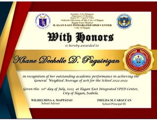 With Honors
is hereby awarded to
in recognition of her outstanding academic performance in achieving the
General Weighted Average of 90% for the School 2022-2023
Given this 10th
day of July, 2023 at Ilagan East Integrated SPED Center,
City of Ilagan, Isabela.
WILHELMINAA. MAPPATAO IMELDA M. CABACCAN
Khane Dechelle D. Paguirigan
School Adviser School Principal III
 