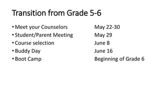 Transition from Grade 5-6
• Meet your Counselors May 22-30
• Student/Parent Meeting May 29
• Course selection June 8
• Buddy Day June 16
• Boot Camp Beginning of Grade 6
 