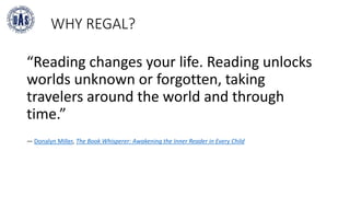 WHY REGAL?
“Reading changes your life. Reading unlocks
worlds unknown or forgotten, taking
travelers around the world and through
time.”
― Donalyn Miller, The Book Whisperer: Awakening the Inner Reader in Every Child
 
