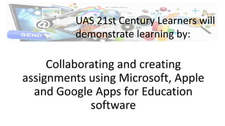 Collaborating and creating
assignments using Microsoft, Apple
and Google Apps for Education
software
UAS 21st Century Learners will
demonstrate learning by:
 