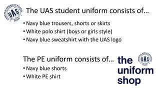 •Navy blue trousers, shorts or skirts
•White polo shirt (boys or girls style)
•Navy blue sweatshirt with the UAS logo
The PE uniform consists of…
•Navy blue shorts
•White PE shirt
The UAS student uniform consists of…
 