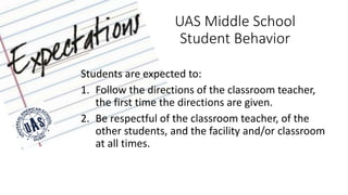 UAS Middle School
Student Behavior
Students are expected to:
1. Follow the directions of the classroom teacher,
the first time the directions are given.
2. Be respectful of the classroom teacher, of the
other students, and the facility and/or classroom
at all times.
 