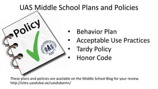 These plans and policies are available on the Middle School Blog for your review.
http://sites.uasdubai.ae/uasdubaims/
UAS Middle School Plans and Policies
• Behavior Plan
• Acceptable Use Practices
• Tardy Policy
• Honor Code
 