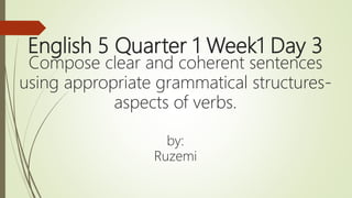 English 5 Quarter 1 Week1 Day 3
Compose clear and coherent sentences
using appropriate grammatical structures-
aspects of verbs.
by:
Ruzemi
 