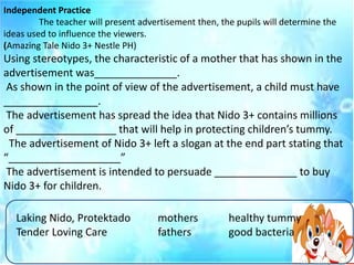 Independent Practice
The teacher will present advertisement then, the pupils will determine the
ideas used to influence the viewers.
(Amazing Tale Nido 3+ Nestle PH)
Using stereotypes, the characteristic of a mother that has shown in the
advertisement was______________.
As shown in the point of view of the advertisement, a child must have
________________.
The advertisement has spread the idea that Nido 3+ contains millions
of _________________ that will help in protecting children’s tummy.
The advertisement of Nido 3+ left a slogan at the end part stating that
“___________________”
The advertisement is intended to persuade ______________ to buy
Nido 3+ for children.
Laking Nido, Protektado mothers healthy tummy
Tender Loving Care fathers good bacteria
 