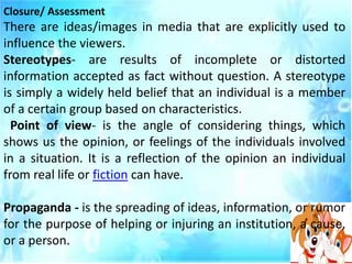 Closure/ Assessment
There are ideas/images in media that are explicitly used to
influence the viewers.
Stereotypes- are results of incomplete or distorted
information accepted as fact without question. A stereotype
is simply a widely held belief that an individual is a member
of a certain group based on characteristics.
Point of view- is the angle of considering things, which
shows us the opinion, or feelings of the individuals involved
in a situation. It is a reflection of the opinion an individual
from real life or fiction can have.
Propaganda - is the spreading of ideas, information, or rumor
for the purpose of helping or injuring an institution, a cause,
or a person.
 