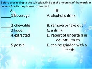 Before proceeding to the selection, find out the meaning of the words in
column A with the phrases in column B.
A B
_____1.beverage A. alcoholic drink
_____2.chewable B. remove or take out
_____3.liquor C. a drink
_____4.extracted D. report of uncertain or
doubtful truth
_____5.gossip E. can be grinded with a
teeth
 