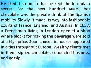 He liked it so much that he kept the formula a
secret. For the next hundred years, hot
chocolate was the private drink of the Spanish
mobility. Slowly, it made its way into fashionable
courts of France, England, and Austria. In 1657,
a Frenchman living in London opened a shop
where blocks for making the beverage were sold
at a high price. Soon chocolate houses appeared
in cities throughout Europe. Wealthy clients met
in them, sipped chocolate, conducted business,
and gossip.
 