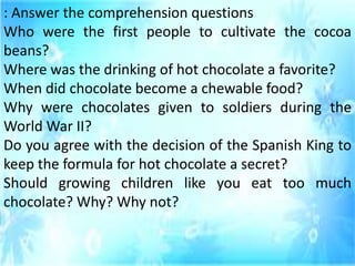 : Answer the comprehension questions
Who were the first people to cultivate the cocoa
beans?
Where was the drinking of hot chocolate a favorite?
When did chocolate become a chewable food?
Why were chocolates given to soldiers during the
World War II?
Do you agree with the decision of the Spanish King to
keep the formula for hot chocolate a secret?
Should growing children like you eat too much
chocolate? Why? Why not?
 