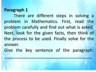 Paragraph 1
There are different steps in solving a
problem in Mathematics. First, read the
problem carefully and find out what is asked.
Next, look for the given facts, then think of
the process to be used. Finally solve for the
answer.
Give the key sentence of the paragraph:
_____________________________________
 
