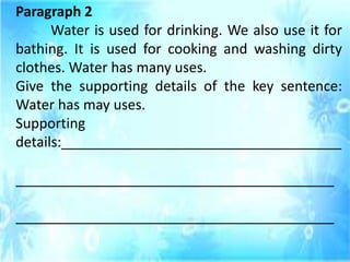Paragraph 2
Water is used for drinking. We also use it for
bathing. It is used for cooking and washing dirty
clothes. Water has many uses.
Give the supporting details of the key sentence:
Water has may uses.
Supporting
details:____________________________________
_________________________________________
_________________________________________
 