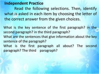Independent Practice
Read the following selections. Then, identify
what is asked in each item by choosing the letter of
the correct answer from the given choices.
What is the key sentence of the first paragraph? in the
second paragraph? in the third paragraph?
What are the sentences that give information about the key
sentence of the paragraph?
What is the first paragraph all about? The second
paragraph? The third paragraph?
 