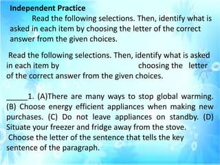 Independent Practice
Read the following selections. Then, identify what is
asked in each item by choosing the letter of the correct
answer from the given choices.
Read the following selections. Then, identify what is asked
in each item by choosing the letter
of the correct answer from the given choices.
_____1. (A)There are many ways to stop global warming.
(B) Choose energy efficient appliances when making new
purchases. (C) Do not leave appliances on standby. (D)
Situate your freezer and fridge away from the stove.
Choose the letter of the sentence that tells the key
sentence of the paragraph.
 