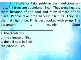 _____3. Bicolanos take pride in their delicious pili
nuts. Pili trees are abundant I Bicol. They grow healthy
there because of the cool and rainy climate of the
place. People take time harvest pili nuts. They sell
them at high price. Pili is best cooked with syrup. The
paragraph s mainly about
_____________________________.
a. the Bicolanos
b. the climate of Bicol
c. the pili nuts in Bicol
the place in Bicol
 