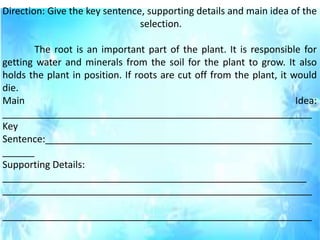 Direction: Give the key sentence, supporting details and main idea of the
selection.
The root is an important part of the plant. It is responsible for
getting water and minerals from the soil for the plant to grow. It also
holds the plant in position. If roots are cut off from the plant, it would
die.
Main Idea:
__________________________________________________________
Key
Sentence:__________________________________________________
______
Supporting Details:
_________________________________________________________
__________________________________________________________
__________________________________________________________
 