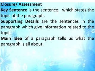 Closure/ Assessment
Key Sentence is the sentence which states the
topic of the paragraph.
Supporting Details are the sentences in the
paragraph which give information related to the
topic.
Main Idea of a paragraph tells us what the
paragraph is all about.
 