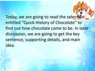Today, we are going to read the selection
entitled “Quick History of Chocolate” to
find out how chocolate came to be. In later
discussion, we are going to get the key
sentence, supporting details, and main
idea.
 