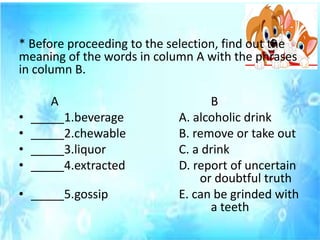 * Before proceeding to the selection, find out the
meaning of the words in column A with the phrases
in column B.
A B
• _____1.beverage A. alcoholic drink
• _____2.chewable B. remove or take out
• _____3.liquor C. a drink
• _____4.extracted D. report of uncertain
or doubtful truth
• _____5.gossip E. can be grinded with
a teeth
 