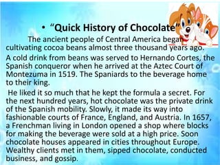 • “Quick History of Chocolate”
The ancient people of Central America began
cultivating cocoa beans almost three thousand years ago.
A cold drink from beans was served to Hernando Cortes, the
Spanish conqueror when he arrived at the Aztec Court of
Montezuma in 1519. The Spaniards to the beverage home
to their king.
He liked it so much that he kept the formula a secret. For
the next hundred years, hot chocolate was the private drink
of the Spanish mobility. Slowly, it made its way into
fashionable courts of France, England, and Austria. In 1657,
a Frenchman living in London opened a shop where blocks
for making the beverage were sold at a high price. Soon
chocolate houses appeared in cities throughout Europe.
Wealthy clients met in them, sipped chocolate, conducted
business, and gossip.
 
