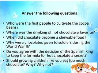 Answer the following questions
• Who were the first people to cultivate the cocoa
beans?
• Where was the drinking of hot chocolate a favorite?
• When did chocolate become a chewable food?
• Why were chocolates given to soldiers during the
World War II?
• Do you agree with the decision of the Spanish King
to keep the formula for hot chocolate a secret?
• Should growing children like you eat too much
chocolate? Why? Why not?
 