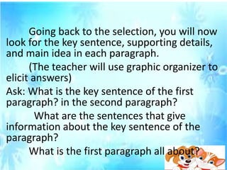 Going back to the selection, you will now
look for the key sentence, supporting details,
and main idea in each paragraph.
(The teacher will use graphic organizer to
elicit answers)
Ask: What is the key sentence of the first
paragraph? in the second paragraph?
What are the sentences that give
information about the key sentence of the
paragraph?
What is the first paragraph all about?
 