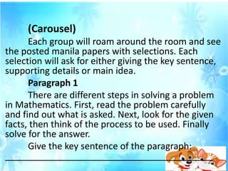 (Carousel)
Each group will roam around the room and see
the posted manila papers with selections. Each
selection will ask for either giving the key sentence,
supporting details or main idea.
Paragraph 1
There are different steps in solving a problem
in Mathematics. First, read the problem carefully
and find out what is asked. Next, look for the given
facts, then think of the process to be used. Finally
solve for the answer.
Give the key sentence of the paragraph:
_________________________________________
 