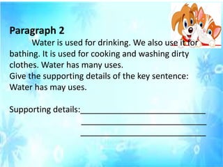 Paragraph 2
Water is used for drinking. We also use it for
bathing. It is used for cooking and washing dirty
clothes. Water has many uses.
Give the supporting details of the key sentence:
Water has may uses.
Supporting details:___________________________
___________________________
___________________________
 