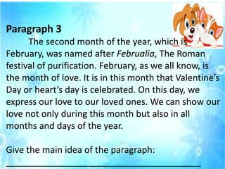 Paragraph 3
The second month of the year, which is
February, was named after Februalia, The Roman
festival of purification. February, as we all know, is
the month of love. It is in this month that Valentine’s
Day or heart’s day is celebrated. On this day, we
express our love to our loved ones. We can show our
love not only during this month but also in all
months and days of the year.
Give the main idea of the paragraph:
_______________________________________
 