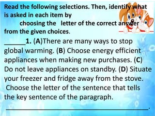 Read the following selections. Then, identify what
is asked in each item by
choosing the letter of the correct answer
from the given choices.
_____1. (A)There are many ways to stop
global warming. (B) Choose energy efficient
appliances when making new purchases. (C)
Do not leave appliances on standby. (D) Situate
your freezer and fridge away from the stove.
Choose the letter of the sentence that tells
the key sentence of the paragraph.
_____________________________________.
 